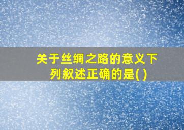 关于丝绸之路的意义下列叙述正确的是( )